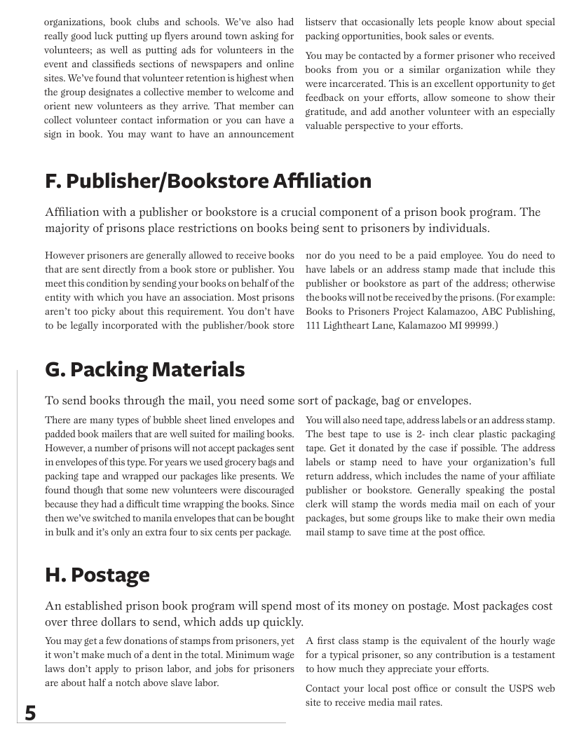 organizations, book clubs and schools. We’ve also had really good luck putting up flyers around town asking for volunteers; as well as putting ads for volunteers in the event and classifieds sections of newspapers and online sites. We’ve found that volunteer retention is highest when the group designates a collective member to welcome and orient new volunteers as they arrive. That member can collect volunteer contact information or you can have a sign in book. You may want to have an announcement  listserv that occasionally lets people know about special ‘packing opportunities, book sales or events.  You may be contacted by a former prisoner who received books from you or a similar organization while they were incarcerated. This is an excellent opportunity to get feedback on your efforts, allow someone to show their gratitude, and add another volunteer with an especially valuable perspective to your efforts.  F. Publisher/Bookstore Affiliation  Affiliation with a publisher or bookstore is a crucial component of a prison book program. The  majority of prisons place restrictions on books being sent to prisoners by individuals.  However prisoners are generally allowed to receive books that are sent directly from a book store or publisher. You meet this condition by sending your books on behalf of the entity with which you have an association. Most prisons aren’t too picky about this requirement. You don’t have to be legally incorporated with the publisher/book store  G. Packing Materials  ‘To send books through the mail, you need some  There are many types of bubble sheet lined envelopes and ‘padded book mailers that are well suited for mailing books. However, a number of prisons will not accept packages sent in envelopes of this type. For years we used grocery bags and packing tape and wrapped our packages like presents. We found though that some new volunteers were discouraged because they had a difficult time wrapping the books. Since then we’ve switched to manila envelopes that can be bought in bulk and its only an extra four to six cents per package.  H. Postage  nor do you need to be a paid employee. You do need to have labels or an address stamp made that include this publisher or bookstore as part of the address; otherwise thebooks will not be received by the prisons. (For example: Books to Prisoners Project Kalamazoo, ABC Publishing, 111 Lightheart Lane, Kalamazoo MI 99999.)  sort of package, bag or envelopes.  You will also need tape, address labels or an address stamp. The best tape to use is 2- inch clear plastic packaging tape. Get it donated by the case if possible. The address Iabels or stamp need to have your organization’s full return address, which includes the name of your affliate publisher or bookstore. Generally speaking the postal clerk will stamp the words media mail on cach of your packages, but some groups like to make their own media mail stamp to save time at the post office.  An established prison book program will spend most of its money on postage. Most packages cost over three dollars to send, which adds up quickly.  You may get a few donations of stamps from prisoners, yet it won’t make much of a dent in the total. Minimum wage Taws don’t apply to prison labor, and jobs for prisoners are about half a notch above slave labor.  A first class stamp is the equivalent of the hourly wage for a typical prisoner, so any contribution is a testament to how much they appreciate your efforts  Contact your local post office or consult the USPS web site to receive media mail rates. 